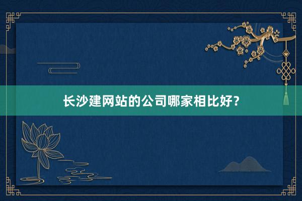 长沙建网站的公司哪家相比好？