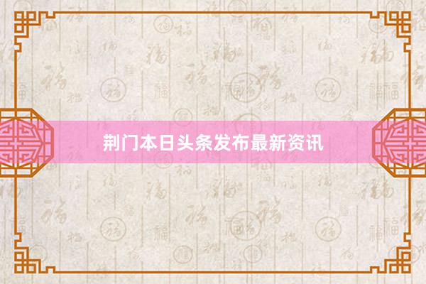 荆门本日头条发布最新资讯