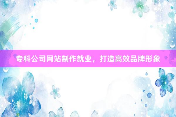 专科公司网站制作就业，打造高效品牌形象