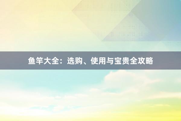 鱼竿大全：选购、使用与宝贵全攻略